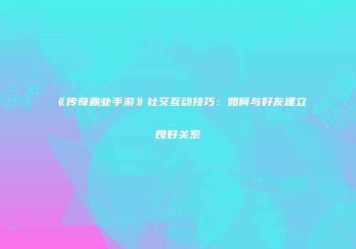 《传奇霸业手游》社交互动技巧：如何与好友建立良好关系