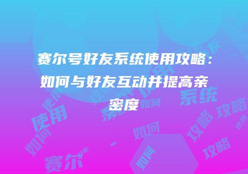 赛尔号好友系统使用攻略：如何与好友互动并提高亲密度
