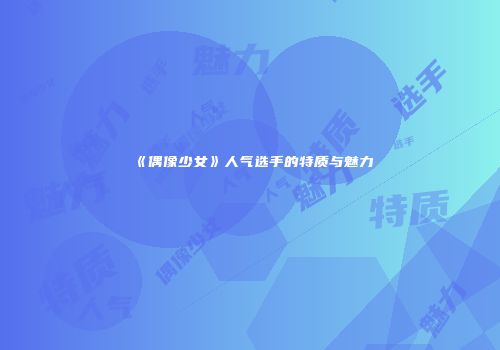 《偶像少女》人气选手的特质与魅力