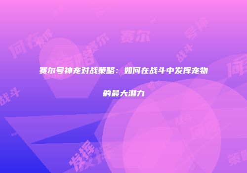赛尔号神宠对战策略：如何在战斗中发挥宠物的最大潜力