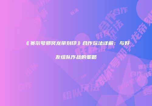 《赛尔号邪冥龙帝刻印》合作玩法详解：与好友组队作战的策略