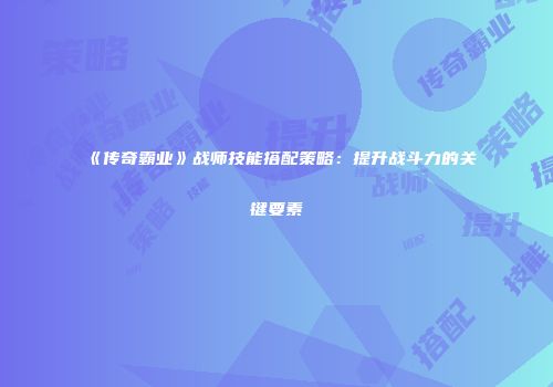 《传奇霸业》战师技能搭配策略：提升战斗力的关键要素