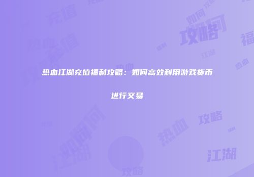 热血江湖充值福利攻略：如何高效利用游戏货币进行交易