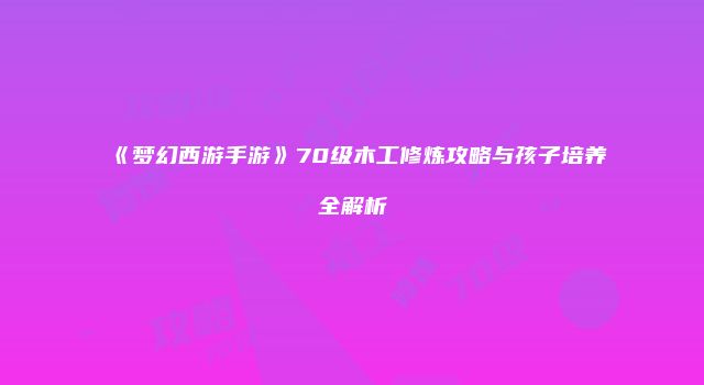《梦幻西游手游》70级木工修炼攻略与孩子培养全解析