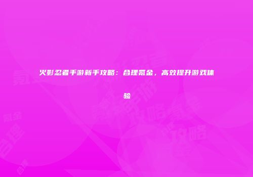 火影忍者手游新手攻略：合理氪金，高效提升游戏体验