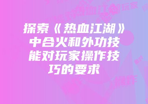 探索《热血江湖》中合火和外功技能对玩家操作技巧的要求