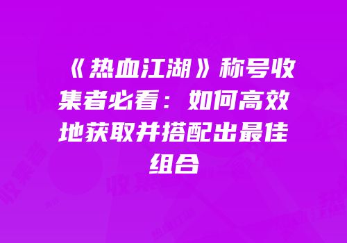 《热血江湖》称号收集者必看：如何高效地获取并搭配出最佳组合