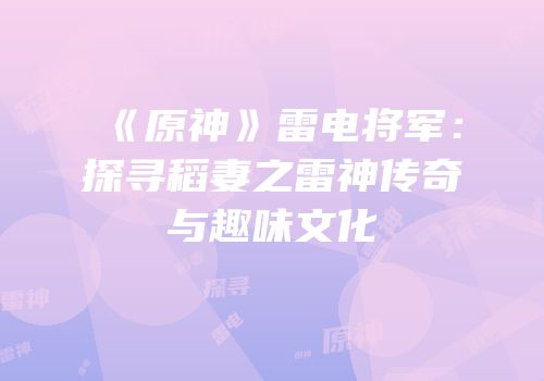 《原神》雷电将军：探寻稻妻之雷神传奇与趣味文化