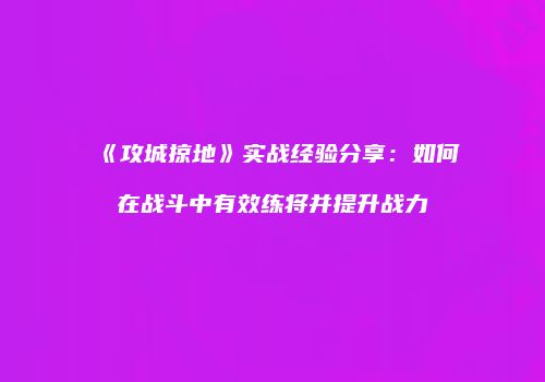 《攻城掠地》实战经验分享：如何在战斗中有效练将并提升战力