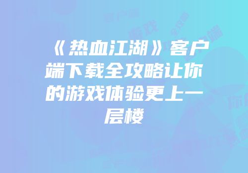 《热血江湖》客户端下载全攻略让你的游戏体验更上一层楼