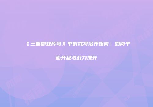 《三国霸业传奇》中的武将培养指南：如何平衡升级与战力提升
