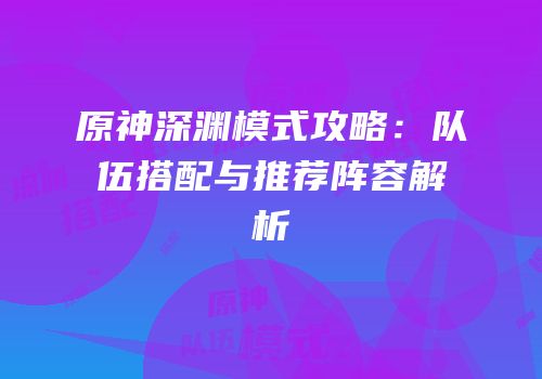 原神深渊模式攻略：队伍搭配与推荐阵容解析