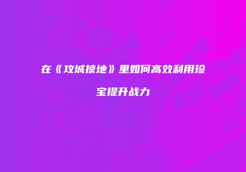 在《攻城掠地》里如何高效利用珍宝提升战力