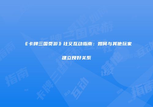 《卡牌三国页游》社交互动指南：如何与其他玩家建立良好关系
