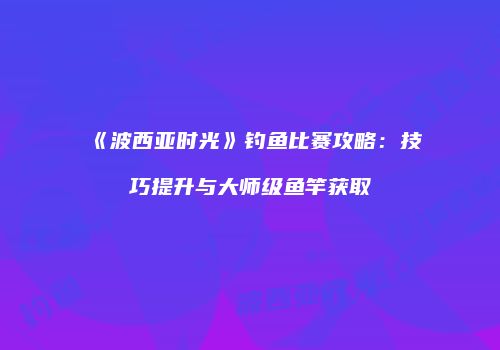 《波西亚时光》钓鱼比赛攻略：技巧提升与大师级鱼竿获取