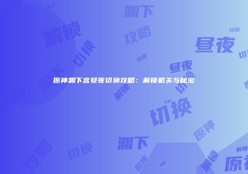 原神渊下宫昼夜切换攻略：解锁机关与秘密