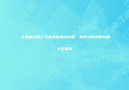 《热血江湖》刀兵技能加点攻略:如何分配点数以最大化输出