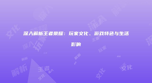 深入解析王者荣耀：玩家文化、游戏特色与生活影响