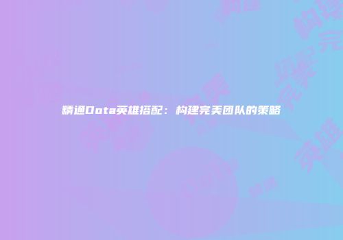 精通Dota英雄搭配：构建完美团队的策略