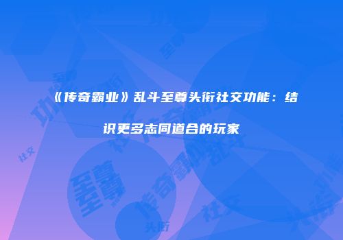 《传奇霸业》乱斗至尊头衔社交功能：结识更多志同道合的玩家