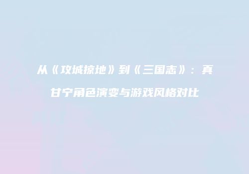 从《攻城掠地》到《三国志》：真甘宁角色演变与游戏风格对比