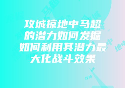 攻城掠地中马超的潜力如何发掘如何利用其潜力最大化战斗效果