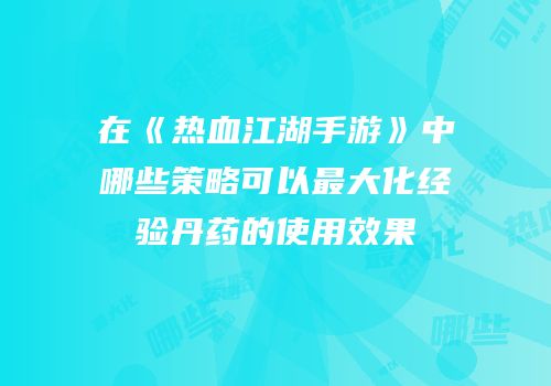 在《热血江湖手游》中哪些策略可以最大化经验丹药的使用效果