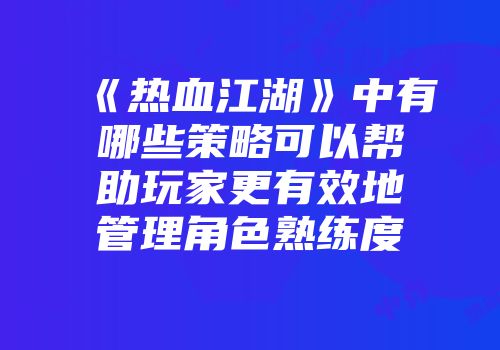 《热血江湖》中有哪些策略可以帮助玩家更有效地管理角色熟练度