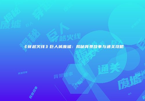 《穿越火线》巨人城废墟：揭秘背景故事与通关攻略
