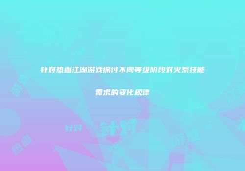 针对热血江湖游戏探讨不同等级阶段对火系技能需求的变化规律