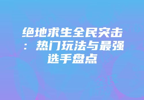 绝地求生全民突击：热门玩法与最强选手盘点