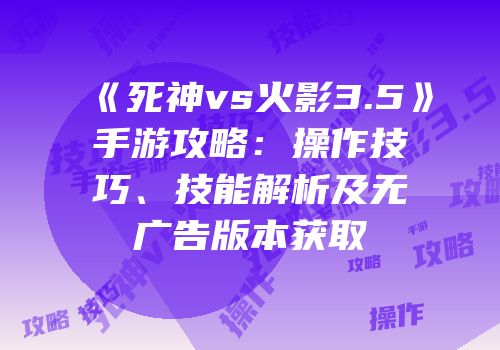 《死神vs火影3.5》手游攻略：操作技巧、技能解析及无广告版本获取