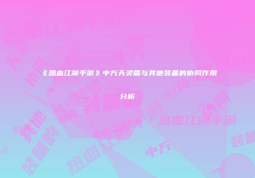 《热血江湖手游》中方天灵盾与其他装备的协同作用分析