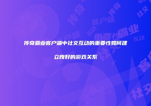 传奇霸业客户端中社交互动的重要性如何建立良好的游戏关系