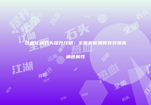 热血江湖石头提升攻略：全面解析如何有效提高角色属性