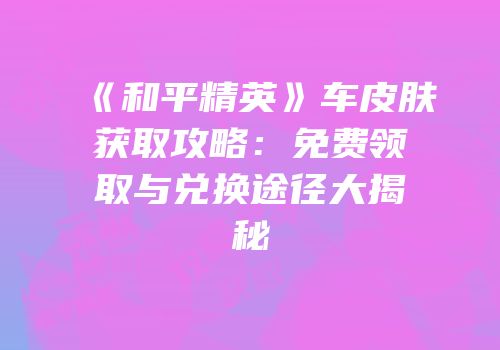 《和平精英》车皮肤获取攻略：免费领取与兑换途径大揭秘