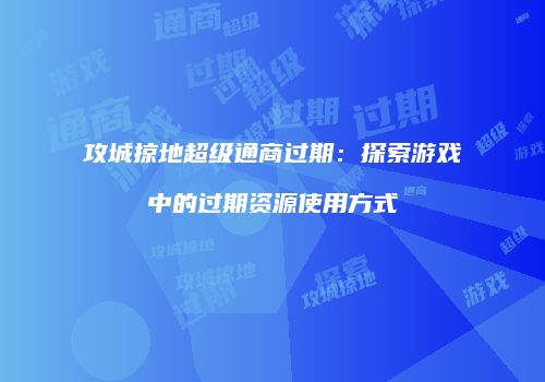 攻城掠地超级通商过期:探索游戏中的过期资源使用方式
