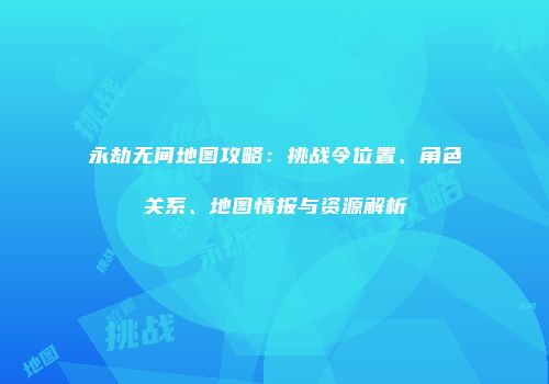 永劫无间地图攻略：挑战令位置、角色关系、地图情报与资源解析