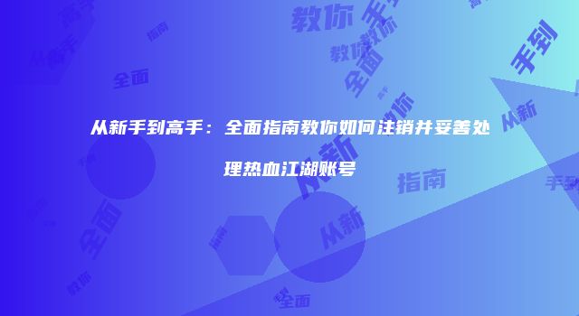 从新手到高手：全面指南教你如何注销并妥善处理热血江湖账号