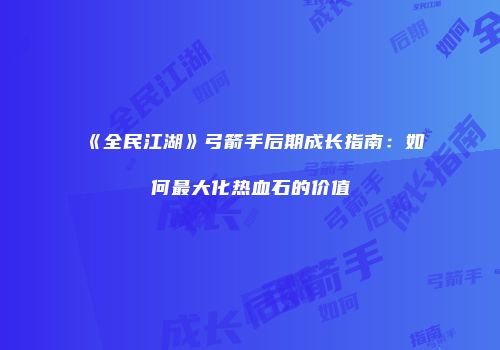 《全民江湖》弓箭手后期成长指南：如何最大化热血石的价值