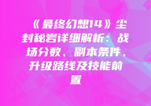 《最终幻想14》尘封秘岩详细解析：战场分数、副本条件、升级路线及技能前置