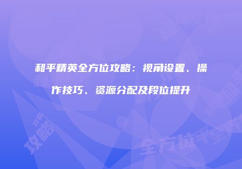 和平精英全方位攻略：视角设置、操作技巧、资源分配及段位提升