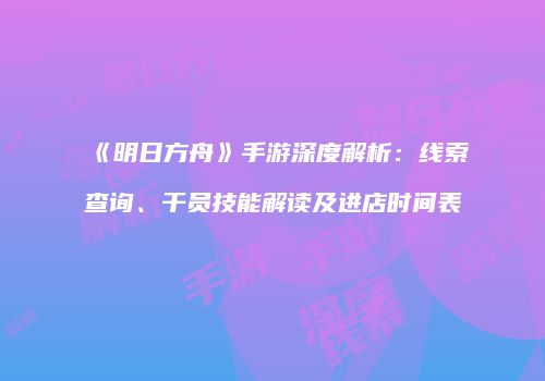 《明日方舟》手游深度解析：线索查询、干员技能解读及进店时间表