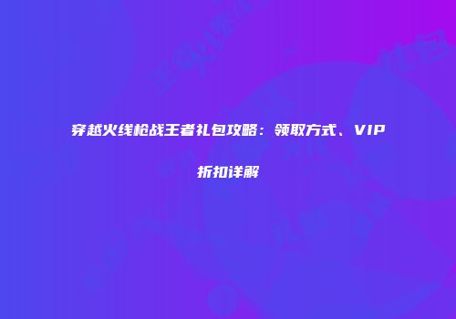 穿越火线枪战王者礼包攻略：领取方式、VIP折扣详解