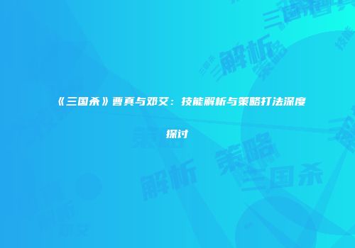 《三国杀》曹真与邓艾：技能解析与策略打法深度探讨