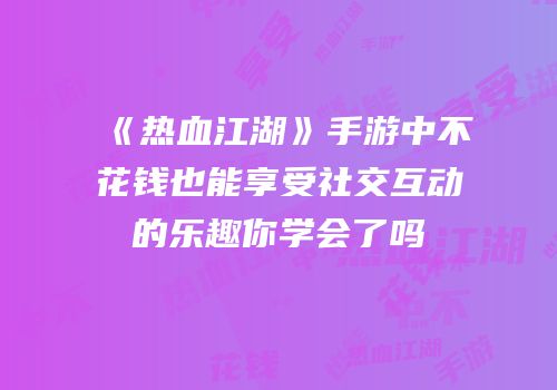 《热血江湖》手游中不花钱也能享受社交互动的乐趣你学会了吗