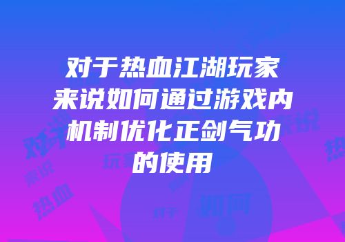对于热血江湖玩家来说如何通过游戏内机制优化正剑气功的使用