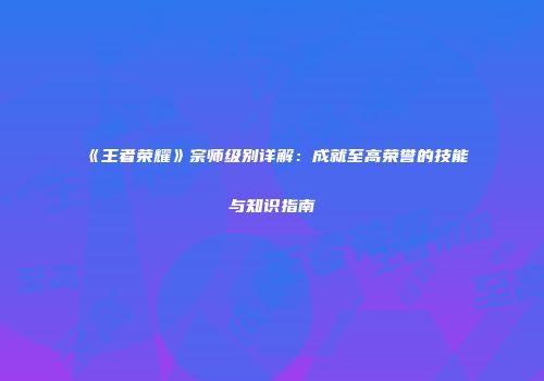 《王者荣耀》宗师级别详解：成就至高荣誉的技能与知识指南