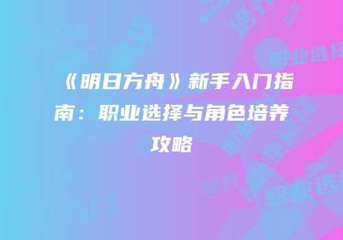 《明日方舟》新手入门指南：职业选择与角色培养攻略