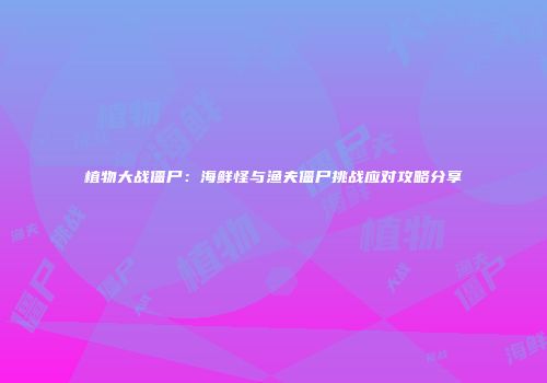植物大战僵尸：海鲜怪与渔夫僵尸挑战应对攻略分享